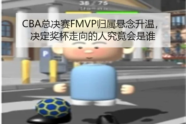 CBA总决赛FMVP归属悬念升温，决定奖杯走向的人究竟会是谁